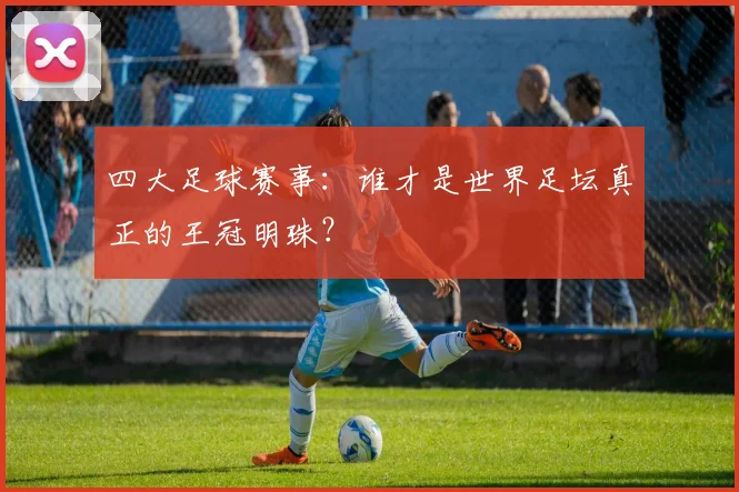 四大足球赛事:谁才是世界足坛真正的王冠明珠?