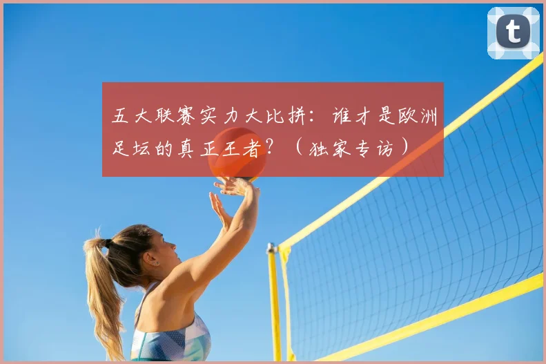 五大联赛实力大比拼:谁才是欧洲足坛的真正王者?(独家专访)