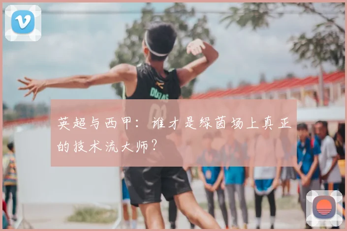 英超与西甲:谁才是绿茵场上真正的技术流大师?