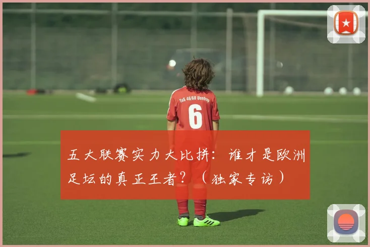 五大联赛实力大比拼:谁才是欧洲足坛的真正王者?(独家专访)