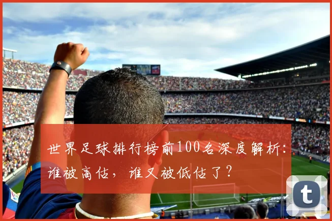 世界足球排行榜前100名深度解析：谁被高估，谁又被低估了？