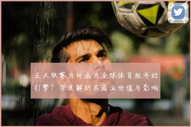 五大联赛为何成为全球体育经济的引擎?深度解析其商业价值与影响力