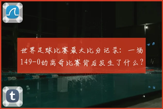 世界足球比赛最大比分记录:一场149-0的离奇比赛背后发生了什么?