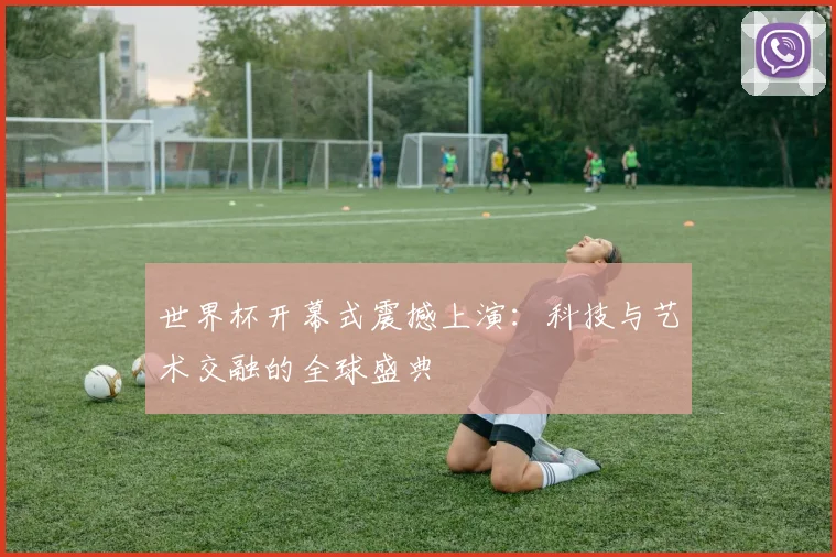 世界杯开幕式震撼上演：科技与艺术交融的全球盛典