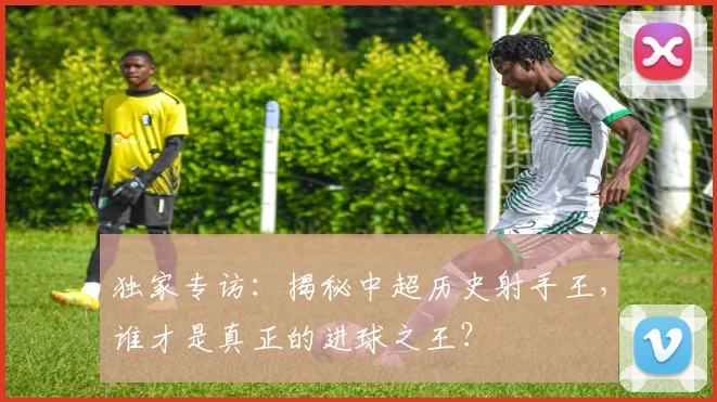 独家专访:揭秘中超历史射手王,谁才是真正的进球之王?