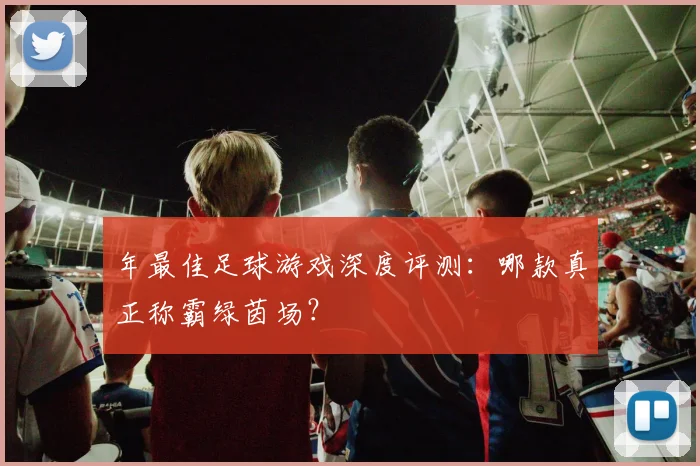 年最佳足球游戏深度评测：哪款真正称霸绿茵场？