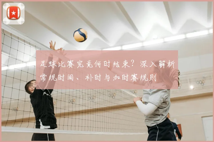 足球比赛究竟何时结束?深入解析常规时间、补时与加时赛规则
