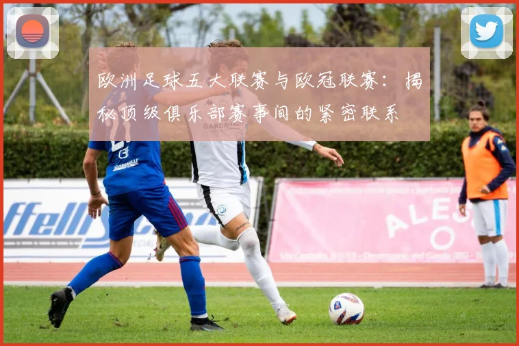 欧洲足球五大联赛与欧冠联赛:揭秘顶级俱乐部赛事间的紧密联系