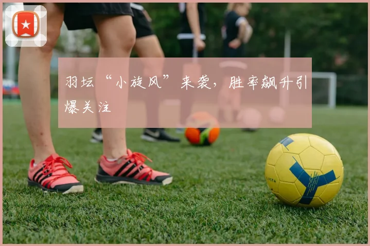 羽坛“小旋风”来袭，胜率飙升引爆关注