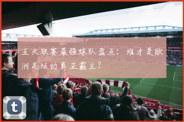 五大联赛最强球队盘点：谁才是欧洲足坛的真正霸主？